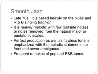 Smooth Jazz
 Late 70s . It is based heavily on the blues and
R & B singing tradition.
 It is heavily melodic with few (outside notes)
or notes removed from the natural major or
pentatonic scales.
 Perfect production as well as flawless tone is
emphasized with the melodic statements up
front and never ambiguous.
 Frequent remakes of pop and R&B tunes.
 