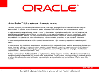 Oracle Online Training Materials – Usage Agreement
Use of the information, documents and online training courses (collectively, “Materials”) found on this area of the Site constitutes
agreement with the following terms and conditions (as well as those set forth in the Purpose and Disclaimer sections below):
1. Oracle is pleased to allow its business partner (“Partner”) to download and copy the Materials found on this area of the Site. The
Materials are proprietary information of Oracle. Partner or other third party at no time has any right to resell, redistribute or create
derivative works from the Materials. The use of the Materials is restricted to the non-commercial, internal training of the Partner’s
employees only. The Materials may not be used for training, promotion, or sales to customers or other partners or third parties.
2. Oracle is a registered trademark of Oracle Corporation and/or its affiliates. Other names may be trademarks of their respective
owners.
3. Oracle disclaims any warranties or representations as to the accuracy or completeness of any Materials. Materials are provided "as is"
without warranty of any kind, either express, implied or statutory, including without limitation the implied warranties of merchantability,
satisfactory quality, fitness for a particular purpose, accuracy, timeliness and non-infringement of third-party rights. The information
contained herein is subject to change without notice.
4. Under no circumstances shall Oracle be liable for any loss, damage, liability or expense incurred or suffered which is claimed to have
resulted from use of these Materials. As a condition of use of the Materials, Partner agrees to indemnify Oracle from and against any and
all actions, claims, losses, damages, liabilities and expenses (including reasonable attorneys' fees) arising out of Partner’s use of the
Materials.

1

Copyright © 2011, Oracle and/or its affiliates. All rights reserved. Oracle Proprietary and Confidential

 