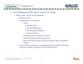 Consists of

          • User Experience (UX) focus, not just UI centric
                  – How easily a task can be learned?
                          • Intuitive layout
                          • Embedded User Assistance
                               – Types
                                    » Bubble Help
                                    » In-field Help Notes
                                    » Terminology Definition
                                    » Instruction Text
                               – In-depth context sensitive assistance
                               – Structured around business processes
                               – Documentation includes FAQs, Examples, Demos and PDF
                                 Guides
                          • Process based training that are packaged based on Roles and taught
                            using case studies consisting of real world scenarios




©2010 Rhapsody Technologies, Inc., All rights reserved.
                                                          22
“Mastering” Master Data Solutions
 