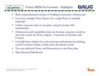 Fusion MDM for Customer - Highlights

          • Built using enhanced version of Trading Community Architecture
          • Can store multiple Party Names for a single Party in multiple
            languages
          • Collect customer data in one place using Customer 360
            functionality
          • Enhanced search capabilities that can be done using key words or
            real time search for all key objects – Customer, Consumer and
            Contact
          • Can drill down further in to the customer information by clicking
            on the Customer Name (a link) from the Search results
          • You can add both Notes and Interactions to the Party data
          • Data Steward Dashboard




©2010 Rhapsody Technologies, Inc., All rights reserved.
                                                          31
“Mastering” Master Data Solutions
 