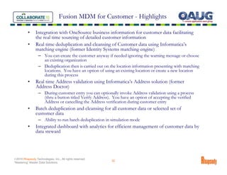 Fusion MDM for Customer - Highlights

          •     Integration with OneSource business information for customer data facilitating
                the real time sourcing of detailed customer information
          •     Real time deduplication and cleansing of Customer data using Informatica’s
                matching engine (former Identity Systems matching engine)
                  – You can create the customer anyway if needed ignoring the warning message or choose
                    an existing organization
                  – Deduplication then is carried out on the location information presenting with matching
                    locations. You have an option of using an existing location or create a new location
                    during this process
          •     Real time Address validation using Informatica’s Address solution (former
                Address Doctor)
                  – During customer entry you can optionally invoke Address validation using a process
                    (thru a button titled Verify Address). You have an option of accepting the verified
                    Address or cancelling the Address verification during customer entry
          •     Batch deduplication and cleansing for all customer data or selected set of
                customer data
                  – Ability to run batch deduplication in simulation mode
          •     Integrated dashboard with analytics for efficient management of customer data by
                data steward




©2010 Rhapsody Technologies, Inc., All rights reserved.
                                                          32
“Mastering” Master Data Solutions
 