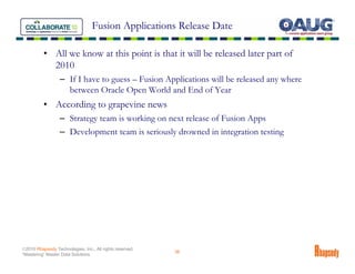 Fusion Applications Release Date

          • All we know at this point is that it will be released later part of
            2010
                  – If I have to guess – Fusion Applications will be released any where
                    between Oracle Open World and End of Year
          • According to grapevine news
                  – Strategy team is working on next release of Fusion Apps
                  – Development team is seriously drowned in integration testing




©2010 Rhapsody Technologies, Inc., All rights reserved.
                                                          36
“Mastering” Master Data Solutions
 