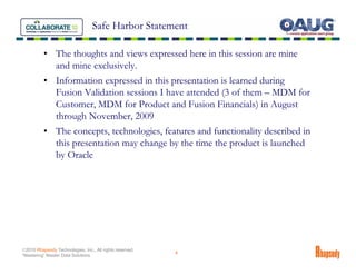 Safe Harbor Statement

          • The thoughts and views expressed here in this session are mine
            and mine exclusively.
          • Information expressed in this presentation is learned during
            Fusion Validation sessions I have attended (3 of them – MDM for
            Customer, MDM for Product and Fusion Financials) in August
            through November, 2009
          • The concepts, technologies, features and functionality described in
            this presentation may change by the time the product is launched
            by Oracle




©2010 Rhapsody Technologies, Inc., All rights reserved.
                                                          4
“Mastering” Master Data Solutions
 