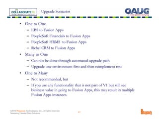 Upgrade Scenarios


          • One to One
                  – EBS to Fusion Apps
                  – PeopleSoft Financials to Fusion Apps
                  – PeopleSoft HRMS to Fusion Apps
                  – Siebel CRM to Fusion Apps
          • Many to One
                  – Can not be done through automated upgrade path
                  – Upgrade one environment first and then reimplement rest
          • One to Many
                  – Not recommended, but
                  – If you use any functionality that is not part of V1 but still see
                    business value in going to Fusion Apps, this may result in multiple
                    Fusion Apps instances.


©2010 Rhapsody Technologies, Inc., All rights reserved.
                                                          41
“Mastering” Master Data Solutions
 