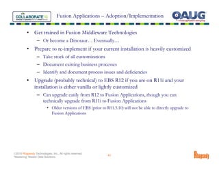 Fusion Applications – Adoption/Implementation


          •     Get trained in Fusion Middleware Technologies
                  – Or become a Dinosaur… Eventually…
          •     Prepare to re-implement if your current installation is heavily customized
                  – Take stock of all customizations
                  – Document existing business processes
                  – Identify and document process issues and deficiencies
          •     Upgrade (probably technical) to EBS R12 if you are on R11i and your
                installation is either vanilla or lightly customized
                  – Can upgrade easily from R12 to Fusion Applications, though you can
                    technically upgrade from R11i to Fusion Applications
                          • Older versions of EBS (prior to R11.5.10) will not be able to directly upgrade to
                            Fusion Applications




©2010 Rhapsody Technologies, Inc., All rights reserved.
                                                             43
“Mastering” Master Data Solutions
 