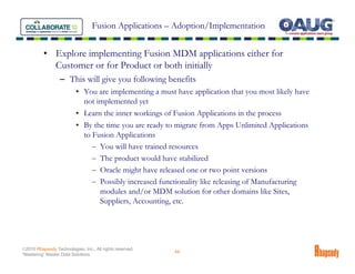 Fusion Applications – Adoption/Implementation


          • Explore implementing Fusion MDM applications either for
            Customer or for Product or both initially
                  – This will give you following benefits
                          • You are implementing a must have application that you most likely have
                            not implemented yet
                          • Learn the inner workings of Fusion Applications in the process
                          • By the time you are ready to migrate from Apps Unlimited Applications
                            to Fusion Applications
                               – You will have trained resources
                               – The product would have stabilized
                               – Oracle might have released one or two point versions
                               – Possibly increased functionality like releasing of Manufacturing
                                 modules and/or MDM solution for other domains like Sites,
                                 Suppliers, Accounting, etc.




©2010 Rhapsody Technologies, Inc., All rights reserved.
                                                          44
“Mastering” Master Data Solutions
 