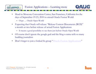 Fusion Applications – Learning more

          •     Head to Moscone Convention Center, San Francisco, California for the
                days of September 19-23, 2010 to attend Oracle Fusion World
                  – Oops … Oracle Open World
          •     Expecting that Oracle will release “Release Content Documents (RCD)”
                a month or two before release of actual Fusion Applications
                  – It means a good possibility to see them just before Oracle Open World
          •     Of course don’t ignore the google god and the blog-o-rama with so many
                budding journalists
          •     Don’t forget to join a Linked In group “Oracle Fusion Applications”




©2010 Rhapsody Technologies, Inc., All rights reserved.
                                                          46
“Mastering” Master Data Solutions
 