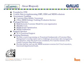 About Rhapsody

          ■ Founded in 1998
          ■ A niche firm in implementing ERP, CRM and MDM solutions
          ■ Assessment/Auditing
                  ■ Customer Data Quality Assessment
                  ■ Offers MDM Strategy/Auditing/Evaluation Services
          ■ Packaged Services
                  ■    Build Semantic Customer Model for your organization
                  ■    DQ Discovery
                  ■    DQM Search Optimization
                  ■    DQM Enablement
          ■ Support Services
                  ■ TCA Functional Support
          ■ Training/Seminars
                  ■ Provides a week long training on ‘Functional fundamentals of Customer Data
                    Management’ covering topics such as challenges of customer data management,
                    best practices, tasks that need to be considered, TCA and the features of the
                    Oracle Customer Data Hub product.
                  ■ Provides half day and one day MDM awareness sessions for C level executives,
                    functional/departmental heads.




©2010 Rhapsody Technologies, Inc., All rights reserved.
                                                          47
“Mastering” Master Data Solutions
 