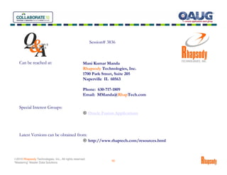 Q
       &                                                  Session# 3836

        A
         QUESTIONS
          ANSWERS




   Can be reached at:                                Mani Kumar Manda
                                                     Rhapsody Technologies, Inc.
                                                     1700 Park Street, Suite 205
                                                     Naperville IL 60563

                                                     Phone: 630-717-1809
                                                     Email: MManda@RhapTech.com

   Special Interest Groups:
                                                          Oracle Fusion Applications




   Latest Versions can be obtained from:
                                                          http://www.rhaptech.com/resources.html



©2010 Rhapsody Technologies, Inc., All rights reserved.
                                                                      50
“Mastering” Master Data Solutions
 