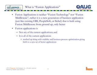 What is “Fusion Applications”

          • Fusion Applications is neither “Fusion Technology” nor “Fusion
            Middleware”, rather it is a new generation of business application
            (just like existing EBS, PeopleSoft, or Siebel) that is built using
            Fusion Middleware from ground up, only better
          • Fusion applications is
                  – Not any of the current applications; and
                  – It is all of the current applications
                          • mashed up along with usability and business process optimization giving
                            birth to a new set of better applications




©2010 Rhapsody Technologies, Inc., All rights reserved.
                                                          6
“Mastering” Master Data Solutions
 