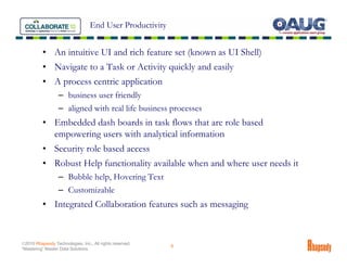 End User Productivity


          • An intuitive UI and rich feature set (known as UI Shell)
          • Navigate to a Task or Activity quickly and easily
          • A process centric application
                  – business user friendly
                  – aligned with real life business processes
          • Embedded dash boards in task flows that are role based
            empowering users with analytical information
          • Security role based access
          • Robust Help functionality available when and where user needs it
                  – Bubble help, Hovering Text
                  – Customizable
          • Integrated Collaboration features such as messaging


©2010 Rhapsody Technologies, Inc., All rights reserved.
                                                          9
“Mastering” Master Data Solutions
 