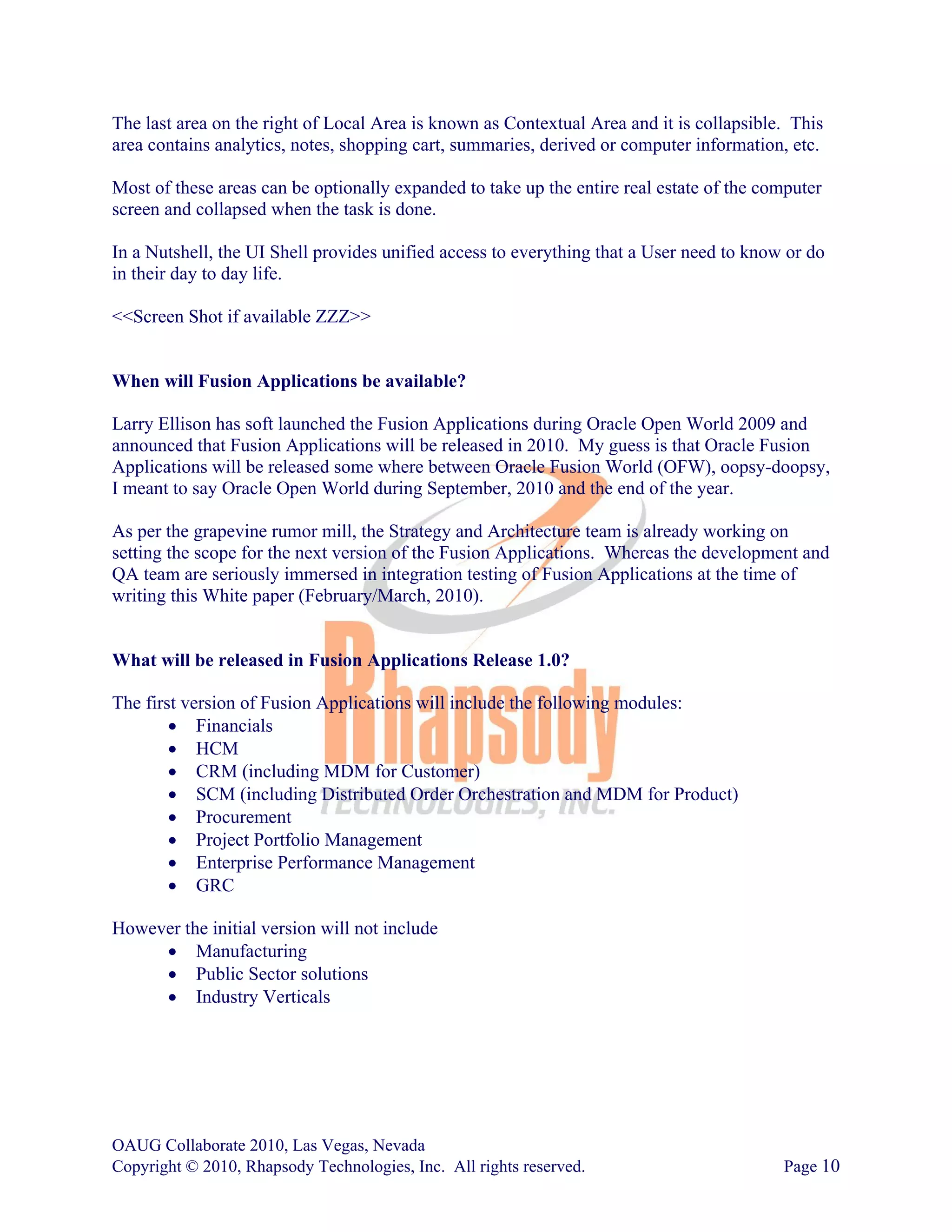 The last area on the right of Local Area is known as Contextual Area and it is collapsible. This
area contains analytics, notes, shopping cart, summaries, derived or computer information, etc.

Most of these areas can be optionally expanded to take up the entire real estate of the computer
screen and collapsed when the task is done.

In a Nutshell, the UI Shell provides unified access to everything that a User need to know or do
in their day to day life.

<<Screen Shot if available ZZZ>>


When will Fusion Applications be available?

Larry Ellison has soft launched the Fusion Applications during Oracle Open World 2009 and
announced that Fusion Applications will be released in 2010. My guess is that Oracle Fusion
Applications will be released some where between Oracle Fusion World (OFW), oopsy-doopsy,
I meant to say Oracle Open World during September, 2010 and the end of the year.

As per the grapevine rumor mill, the Strategy and Architecture team is already working on
setting the scope for the next version of the Fusion Applications. Whereas the development and
QA team are seriously immersed in integration testing of Fusion Applications at the time of
writing this White paper (February/March, 2010).


What will be released in Fusion Applications Release 1.0?

The first version of Fusion Applications will include the following modules:
        • Financials
        • HCM
        • CRM (including MDM for Customer)
        • SCM (including Distributed Order Orchestration and MDM for Product)
        • Procurement
        • Project Portfolio Management
        • Enterprise Performance Management
        • GRC

However the initial version will not include
     • Manufacturing
     • Public Sector solutions
     • Industry Verticals




OAUG Collaborate 2010, Las Vegas, Nevada
Copyright © 2010, Rhapsody Technologies, Inc. All rights reserved.                        Page 10
 