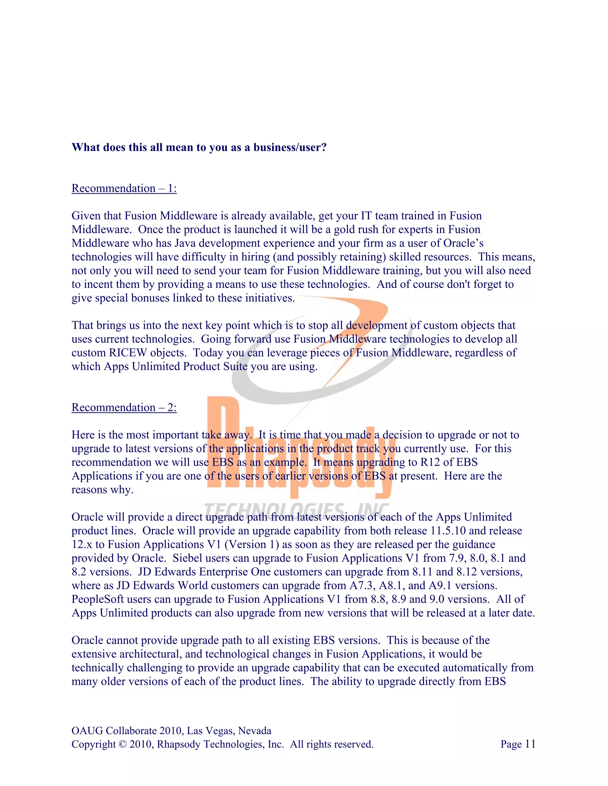 What does this all mean to you as a business/user?


Recommendation – 1:

Given that Fusion Middleware is already available, get your IT team trained in Fusion
Middleware. Once the product is launched it will be a gold rush for experts in Fusion
Middleware who has Java development experience and your firm as a user of Oracle’s
technologies will have difficulty in hiring (and possibly retaining) skilled resources. This means,
not only you will need to send your team for Fusion Middleware training, but you will also need
to incent them by providing a means to use these technologies. And of course don't forget to
give special bonuses linked to these initiatives.

That brings us into the next key point which is to stop all development of custom objects that
uses current technologies. Going forward use Fusion Middleware technologies to develop all
custom RICEW objects. Today you can leverage pieces of Fusion Middleware, regardless of
which Apps Unlimited Product Suite you are using.


Recommendation – 2:

Here is the most important take away. It is time that you made a decision to upgrade or not to
upgrade to latest versions of the applications in the product track you currently use. For this
recommendation we will use EBS as an example. It means upgrading to R12 of EBS
Applications if you are one of the users of earlier versions of EBS at present. Here are the
reasons why.

Oracle will provide a direct upgrade path from latest versions of each of the Apps Unlimited
product lines. Oracle will provide an upgrade capability from both release 11.5.10 and release
12.x to Fusion Applications V1 (Version 1) as soon as they are released per the guidance
provided by Oracle. Siebel users can upgrade to Fusion Applications V1 from 7.9, 8.0, 8.1 and
8.2 versions. JD Edwards Enterprise One customers can upgrade from 8.11 and 8.12 versions,
where as JD Edwards World customers can upgrade from A7.3, A8.1, and A9.1 versions.
PeopleSoft users can upgrade to Fusion Applications V1 from 8.8, 8.9 and 9.0 versions. All of
Apps Unlimited products can also upgrade from new versions that will be released at a later date.

Oracle cannot provide upgrade path to all existing EBS versions. This is because of the
extensive architectural, and technological changes in Fusion Applications, it would be
technically challenging to provide an upgrade capability that can be executed automatically from
many older versions of each of the product lines. The ability to upgrade directly from EBS



OAUG Collaborate 2010, Las Vegas, Nevada
Copyright © 2010, Rhapsody Technologies, Inc. All rights reserved.                         Page 11
 