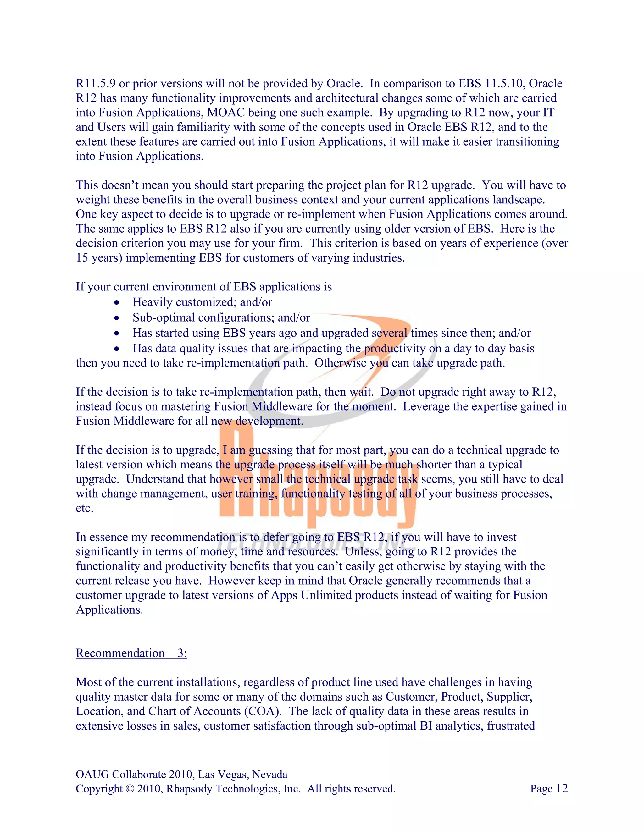 R11.5.9 or prior versions will not be provided by Oracle. In comparison to EBS 11.5.10, Oracle
R12 has many functionality improvements and architectural changes some of which are carried
into Fusion Applications, MOAC being one such example. By upgrading to R12 now, your IT
and Users will gain familiarity with some of the concepts used in Oracle EBS R12, and to the
extent these features are carried out into Fusion Applications, it will make it easier transitioning
into Fusion Applications.

This doesn’t mean you should start preparing the project plan for R12 upgrade. You will have to
weight these benefits in the overall business context and your current applications landscape.
One key aspect to decide is to upgrade or re-implement when Fusion Applications comes around.
The same applies to EBS R12 also if you are currently using older version of EBS. Here is the
decision criterion you may use for your firm. This criterion is based on years of experience (over
15 years) implementing EBS for customers of varying industries.

If your current environment of EBS applications is
        • Heavily customized; and/or
        • Sub-optimal configurations; and/or
        • Has started using EBS years ago and upgraded several times since then; and/or
        • Has data quality issues that are impacting the productivity on a day to day basis
then you need to take re-implementation path. Otherwise you can take upgrade path.

If the decision is to take re-implementation path, then wait. Do not upgrade right away to R12,
instead focus on mastering Fusion Middleware for the moment. Leverage the expertise gained in
Fusion Middleware for all new development.

If the decision is to upgrade, I am guessing that for most part, you can do a technical upgrade to
latest version which means the upgrade process itself will be much shorter than a typical
upgrade. Understand that however small the technical upgrade task seems, you still have to deal
with change management, user training, functionality testing of all of your business processes,
etc.

In essence my recommendation is to defer going to EBS R12, if you will have to invest
significantly in terms of money, time and resources. Unless, going to R12 provides the
functionality and productivity benefits that you can’t easily get otherwise by staying with the
current release you have. However keep in mind that Oracle generally recommends that a
customer upgrade to latest versions of Apps Unlimited products instead of waiting for Fusion
Applications.


Recommendation – 3:

Most of the current installations, regardless of product line used have challenges in having
quality master data for some or many of the domains such as Customer, Product, Supplier,
Location, and Chart of Accounts (COA). The lack of quality data in these areas results in
extensive losses in sales, customer satisfaction through sub-optimal BI analytics, frustrated


OAUG Collaborate 2010, Las Vegas, Nevada
Copyright © 2010, Rhapsody Technologies, Inc. All rights reserved.                           Page 12
 