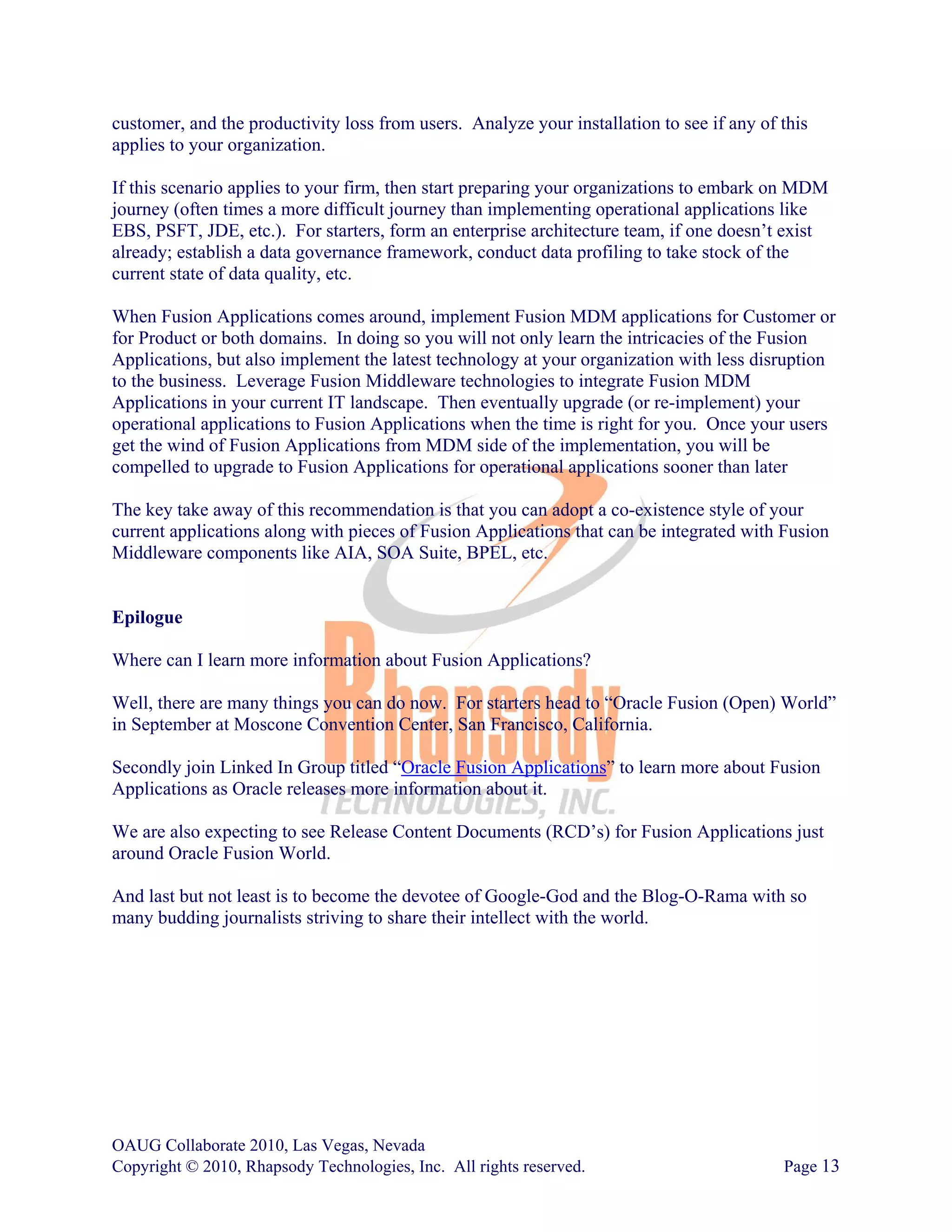 customer, and the productivity loss from users. Analyze your installation to see if any of this
applies to your organization.

If this scenario applies to your firm, then start preparing your organizations to embark on MDM
journey (often times a more difficult journey than implementing operational applications like
EBS, PSFT, JDE, etc.). For starters, form an enterprise architecture team, if one doesn’t exist
already; establish a data governance framework, conduct data profiling to take stock of the
current state of data quality, etc.

When Fusion Applications comes around, implement Fusion MDM applications for Customer or
for Product or both domains. In doing so you will not only learn the intricacies of the Fusion
Applications, but also implement the latest technology at your organization with less disruption
to the business. Leverage Fusion Middleware technologies to integrate Fusion MDM
Applications in your current IT landscape. Then eventually upgrade (or re-implement) your
operational applications to Fusion Applications when the time is right for you. Once your users
get the wind of Fusion Applications from MDM side of the implementation, you will be
compelled to upgrade to Fusion Applications for operational applications sooner than later

The key take away of this recommendation is that you can adopt a co-existence style of your
current applications along with pieces of Fusion Applications that can be integrated with Fusion
Middleware components like AIA, SOA Suite, BPEL, etc.


Epilogue

Where can I learn more information about Fusion Applications?

Well, there are many things you can do now. For starters head to “Oracle Fusion (Open) World”
in September at Moscone Convention Center, San Francisco, California.

Secondly join Linked In Group titled “Oracle Fusion Applications” to learn more about Fusion
Applications as Oracle releases more information about it.

We are also expecting to see Release Content Documents (RCD’s) for Fusion Applications just
around Oracle Fusion World.

And last but not least is to become the devotee of Google-God and the Blog-O-Rama with so
many budding journalists striving to share their intellect with the world.




OAUG Collaborate 2010, Las Vegas, Nevada
Copyright © 2010, Rhapsody Technologies, Inc. All rights reserved.                         Page 13
 