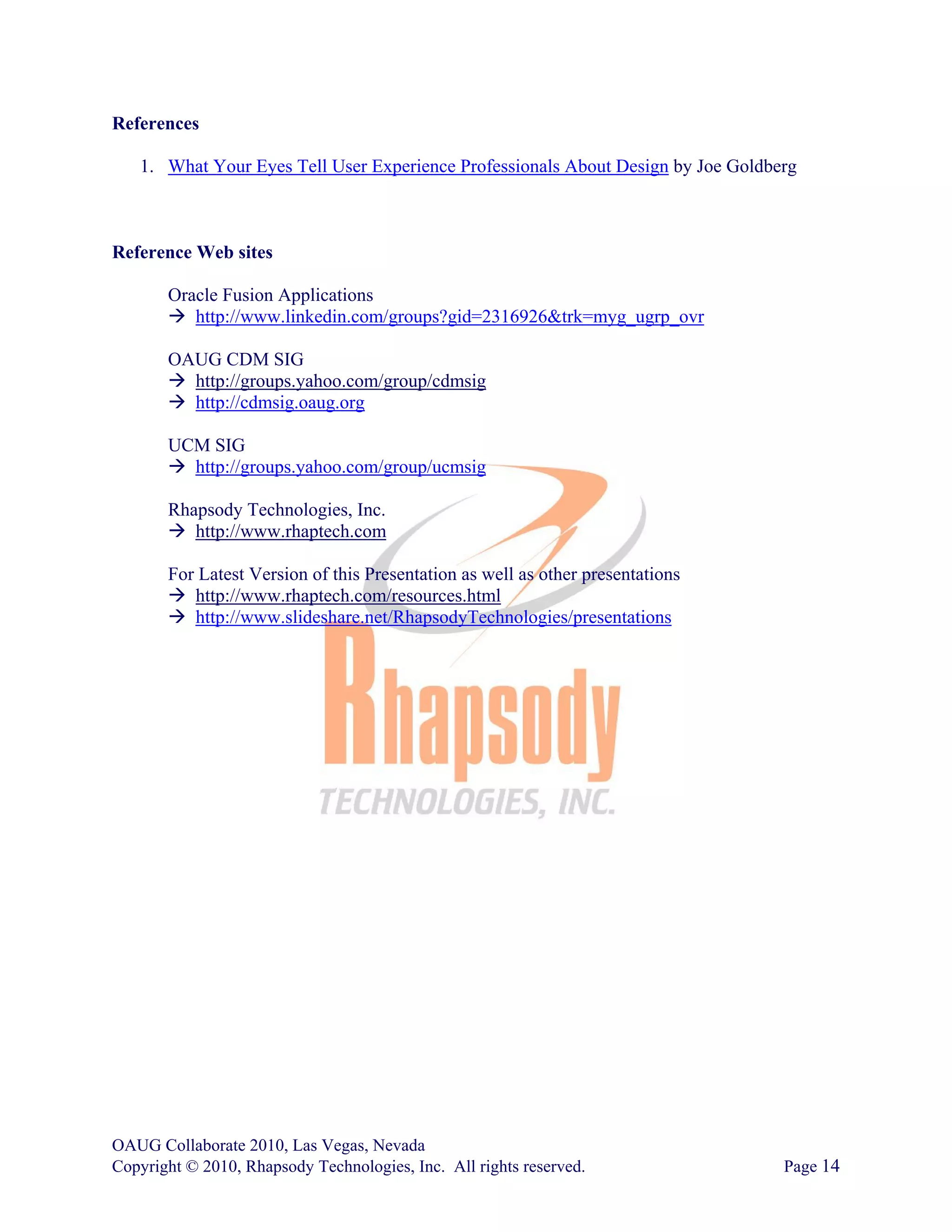 References

   1. What Your Eyes Tell User Experience Professionals About Design by Joe Goldberg



Reference Web sites

       Oracle Fusion Applications
          http://www.linkedin.com/groups?gid=2316926&trk=myg_ugrp_ovr

       OAUG CDM SIG
         http://groups.yahoo.com/group/cdmsig
         http://cdmsig.oaug.org

       UCM SIG
         http://groups.yahoo.com/group/ucmsig

       Rhapsody Technologies, Inc.
          http://www.rhaptech.com

       For Latest Version of this Presentation as well as other presentations
          http://www.rhaptech.com/resources.html
          http://www.slideshare.net/RhapsodyTechnologies/presentations




OAUG Collaborate 2010, Las Vegas, Nevada
Copyright © 2010, Rhapsody Technologies, Inc. All rights reserved.                Page 14
 