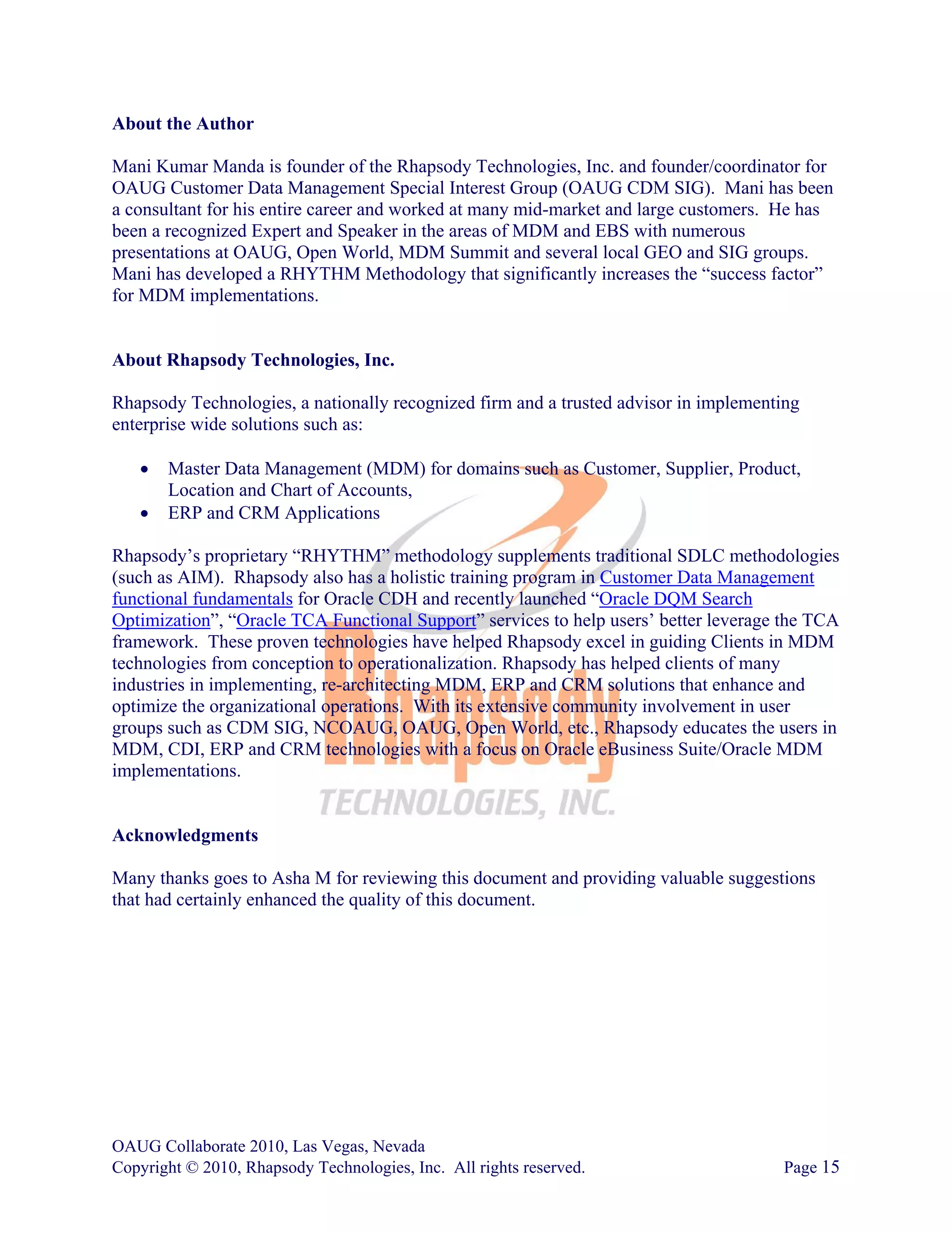 About the Author

Mani Kumar Manda is founder of the Rhapsody Technologies, Inc. and founder/coordinator for
OAUG Customer Data Management Special Interest Group (OAUG CDM SIG). Mani has been
a consultant for his entire career and worked at many mid-market and large customers. He has
been a recognized Expert and Speaker in the areas of MDM and EBS with numerous
presentations at OAUG, Open World, MDM Summit and several local GEO and SIG groups.
Mani has developed a RHYTHM Methodology that significantly increases the “success factor”
for MDM implementations.


About Rhapsody Technologies, Inc.

Rhapsody Technologies, a nationally recognized firm and a trusted advisor in implementing
enterprise wide solutions such as:

   •   Master Data Management (MDM) for domains such as Customer, Supplier, Product,
       Location and Chart of Accounts,
   •   ERP and CRM Applications

Rhapsody’s proprietary “RHYTHM” methodology supplements traditional SDLC methodologies
(such as AIM). Rhapsody also has a holistic training program in Customer Data Management
functional fundamentals for Oracle CDH and recently launched “Oracle DQM Search
Optimization”, “Oracle TCA Functional Support” services to help users’ better leverage the TCA
framework. These proven technologies have helped Rhapsody excel in guiding Clients in MDM
technologies from conception to operationalization. Rhapsody has helped clients of many
industries in implementing, re-architecting MDM, ERP and CRM solutions that enhance and
optimize the organizational operations. With its extensive community involvement in user
groups such as CDM SIG, NCOAUG, OAUG, Open World, etc., Rhapsody educates the users in
MDM, CDI, ERP and CRM technologies with a focus on Oracle eBusiness Suite/Oracle MDM
implementations.


Acknowledgments

Many thanks goes to Asha M for reviewing this document and providing valuable suggestions
that had certainly enhanced the quality of this document.




OAUG Collaborate 2010, Las Vegas, Nevada
Copyright © 2010, Rhapsody Technologies, Inc. All rights reserved.                    Page 15
 