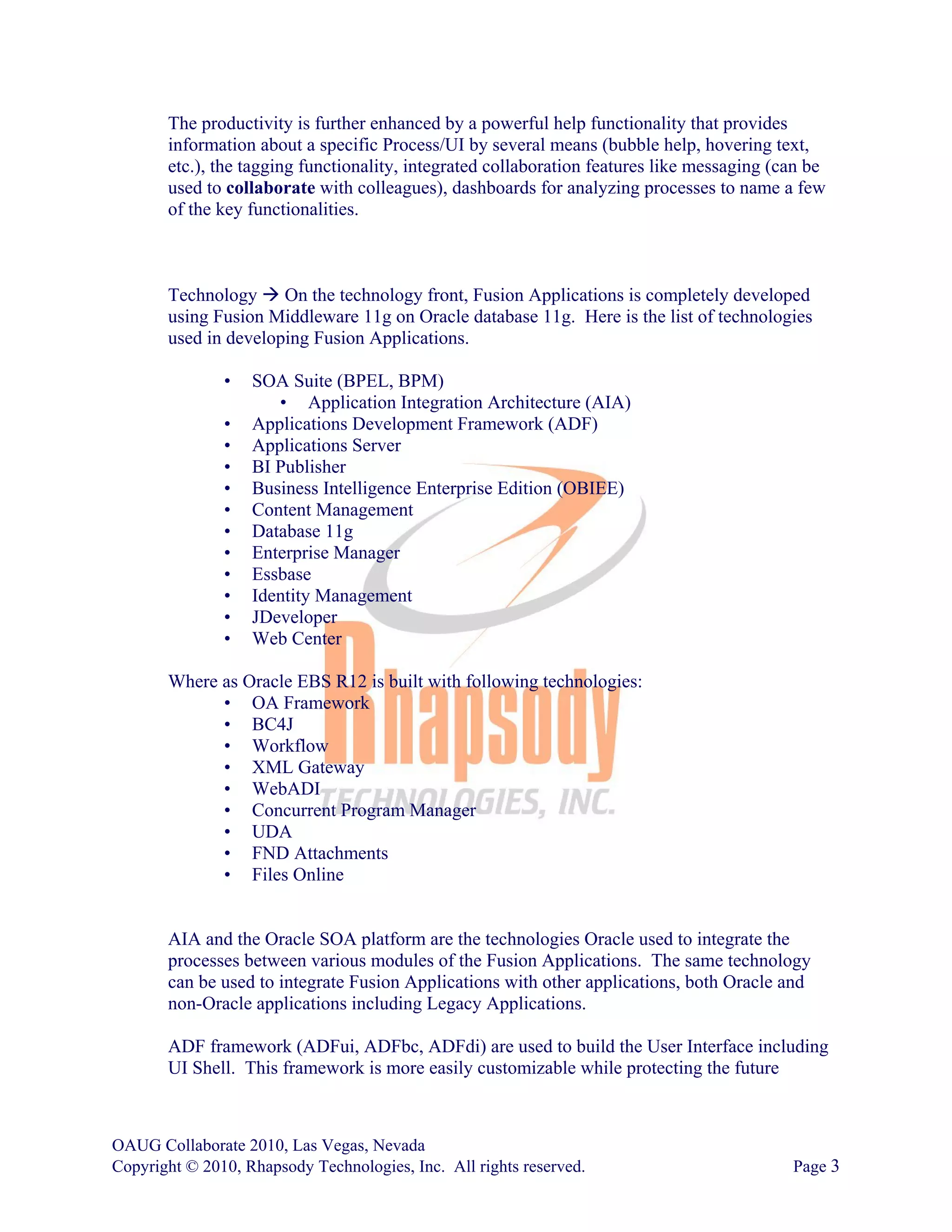 The productivity is further enhanced by a powerful help functionality that provides
       information about a specific Process/UI by several means (bubble help, hovering text,
       etc.), the tagging functionality, integrated collaboration features like messaging (can be
       used to collaborate with colleagues), dashboards for analyzing processes to name a few
       of the key functionalities.



       Technology On the technology front, Fusion Applications is completely developed
       using Fusion Middleware 11g on Oracle database 11g. Here is the list of technologies
       used in developing Fusion Applications.

               •   SOA Suite (BPEL, BPM)
                      • Application Integration Architecture (AIA)
               •   Applications Development Framework (ADF)
               •   Applications Server
               •   BI Publisher
               •   Business Intelligence Enterprise Edition (OBIEE)
               •   Content Management
               •   Database 11g
               •   Enterprise Manager
               •   Essbase
               •   Identity Management
               •   JDeveloper
               •   Web Center

       Where as Oracle EBS R12 is built with following technologies:
             • OA Framework
             • BC4J
             • Workflow
             • XML Gateway
             • WebADI
             • Concurrent Program Manager
             • UDA
             • FND Attachments
             • Files Online


       AIA and the Oracle SOA platform are the technologies Oracle used to integrate the
       processes between various modules of the Fusion Applications. The same technology
       can be used to integrate Fusion Applications with other applications, both Oracle and
       non-Oracle applications including Legacy Applications.

       ADF framework (ADFui, ADFbc, ADFdi) are used to build the User Interface including
       UI Shell. This framework is more easily customizable while protecting the future



OAUG Collaborate 2010, Las Vegas, Nevada
Copyright © 2010, Rhapsody Technologies, Inc. All rights reserved.                          Page 3
 