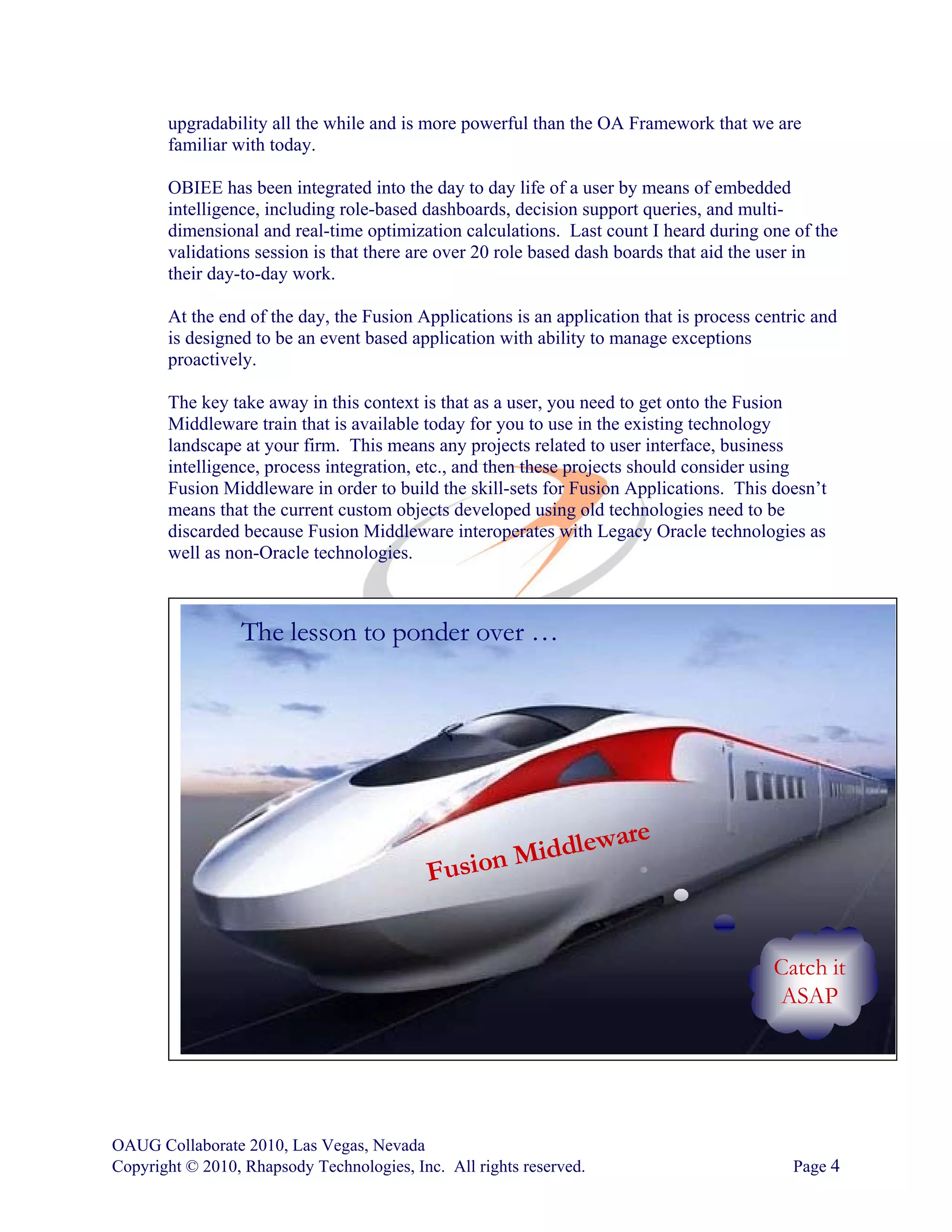 upgradability all the while and is more powerful than the OA Framework that we are
       familiar with today.

       OBIEE has been integrated into the day to day life of a user by means of embedded
       intelligence, including role-based dashboards, decision support queries, and multi-
       dimensional and real-time optimization calculations. Last count I heard during one of the
       validations session is that there are over 20 role based dash boards that aid the user in
       their day-to-day work.

       At the end of the day, the Fusion Applications is an application that is process centric and
       is designed to be an event based application with ability to manage exceptions
       proactively.

       The key take away in this context is that as a user, you need to get onto the Fusion
       Middleware train that is available today for you to use in the existing technology
       landscape at your firm. This means any projects related to user interface, business
       intelligence, process integration, etc., and then these projects should consider using
       Fusion Middleware in order to build the skill-sets for Fusion Applications. This doesn’t
       means that the current custom objects developed using old technologies need to be
       discarded because Fusion Middleware interoperates with Legacy Oracle technologies as
       well as non-Oracle technologies.



                  The lesson to ponder over …




                                                         ware
                                                   Middle
                                            Fusion


                                                                                          Catch it
                                                                                          ASAP




OAUG Collaborate 2010, Las Vegas, Nevada
Copyright © 2010, Rhapsody Technologies, Inc. All rights reserved.                          Page 4
 