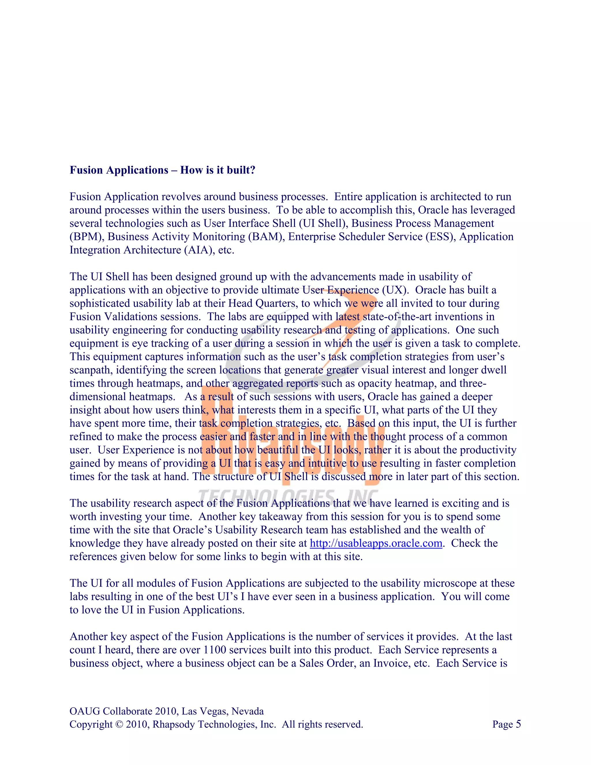 Fusion Applications – How is it built?

Fusion Application revolves around business processes. Entire application is architected to run
around processes within the users business. To be able to accomplish this, Oracle has leveraged
several technologies such as User Interface Shell (UI Shell), Business Process Management
(BPM), Business Activity Monitoring (BAM), Enterprise Scheduler Service (ESS), Application
Integration Architecture (AIA), etc.

The UI Shell has been designed ground up with the advancements made in usability of
applications with an objective to provide ultimate User Experience (UX). Oracle has built a
sophisticated usability lab at their Head Quarters, to which we were all invited to tour during
Fusion Validations sessions. The labs are equipped with latest state-of-the-art inventions in
usability engineering for conducting usability research and testing of applications. One such
equipment is eye tracking of a user during a session in which the user is given a task to complete.
This equipment captures information such as the user’s task completion strategies from user’s
scanpath, identifying the screen locations that generate greater visual interest and longer dwell
times through heatmaps, and other aggregated reports such as opacity heatmap, and three-
dimensional heatmaps. As a result of such sessions with users, Oracle has gained a deeper
insight about how users think, what interests them in a specific UI, what parts of the UI they
have spent more time, their task completion strategies, etc. Based on this input, the UI is further
refined to make the process easier and faster and in line with the thought process of a common
user. User Experience is not about how beautiful the UI looks, rather it is about the productivity
gained by means of providing a UI that is easy and intuitive to use resulting in faster completion
times for the task at hand. The structure of UI Shell is discussed more in later part of this section.

The usability research aspect of the Fusion Applications that we have learned is exciting and is
worth investing your time. Another key takeaway from this session for you is to spend some
time with the site that Oracle’s Usability Research team has established and the wealth of
knowledge they have already posted on their site at http://usableapps.oracle.com. Check the
references given below for some links to begin with at this site.

The UI for all modules of Fusion Applications are subjected to the usability microscope at these
labs resulting in one of the best UI’s I have ever seen in a business application. You will come
to love the UI in Fusion Applications.

Another key aspect of the Fusion Applications is the number of services it provides. At the last
count I heard, there are over 1100 services built into this product. Each Service represents a
business object, where a business object can be a Sales Order, an Invoice, etc. Each Service is



OAUG Collaborate 2010, Las Vegas, Nevada
Copyright © 2010, Rhapsody Technologies, Inc. All rights reserved.                             Page 5
 