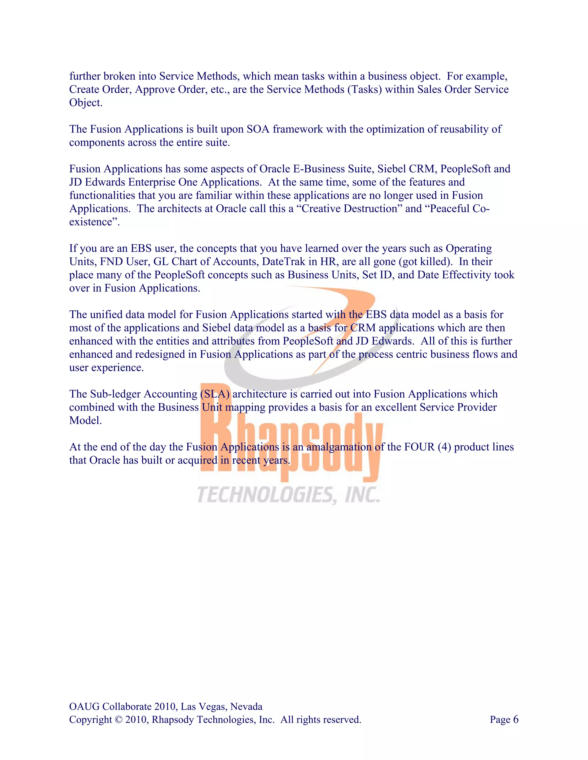 further broken into Service Methods, which mean tasks within a business object. For example,
Create Order, Approve Order, etc., are the Service Methods (Tasks) within Sales Order Service
Object.

The Fusion Applications is built upon SOA framework with the optimization of reusability of
components across the entire suite.

Fusion Applications has some aspects of Oracle E-Business Suite, Siebel CRM, PeopleSoft and
JD Edwards Enterprise One Applications. At the same time, some of the features and
functionalities that you are familiar within these applications are no longer used in Fusion
Applications. The architects at Oracle call this a “Creative Destruction” and “Peaceful Co-
existence”.

If you are an EBS user, the concepts that you have learned over the years such as Operating
Units, FND User, GL Chart of Accounts, DateTrak in HR, are all gone (got killed). In their
place many of the PeopleSoft concepts such as Business Units, Set ID, and Date Effectivity took
over in Fusion Applications.

The unified data model for Fusion Applications started with the EBS data model as a basis for
most of the applications and Siebel data model as a basis for CRM applications which are then
enhanced with the entities and attributes from PeopleSoft and JD Edwards. All of this is further
enhanced and redesigned in Fusion Applications as part of the process centric business flows and
user experience.

The Sub-ledger Accounting (SLA) architecture is carried out into Fusion Applications which
combined with the Business Unit mapping provides a basis for an excellent Service Provider
Model.

At the end of the day the Fusion Applications is an amalgamation of the FOUR (4) product lines
that Oracle has built or acquired in recent years.




OAUG Collaborate 2010, Las Vegas, Nevada
Copyright © 2010, Rhapsody Technologies, Inc. All rights reserved.                        Page 6
 