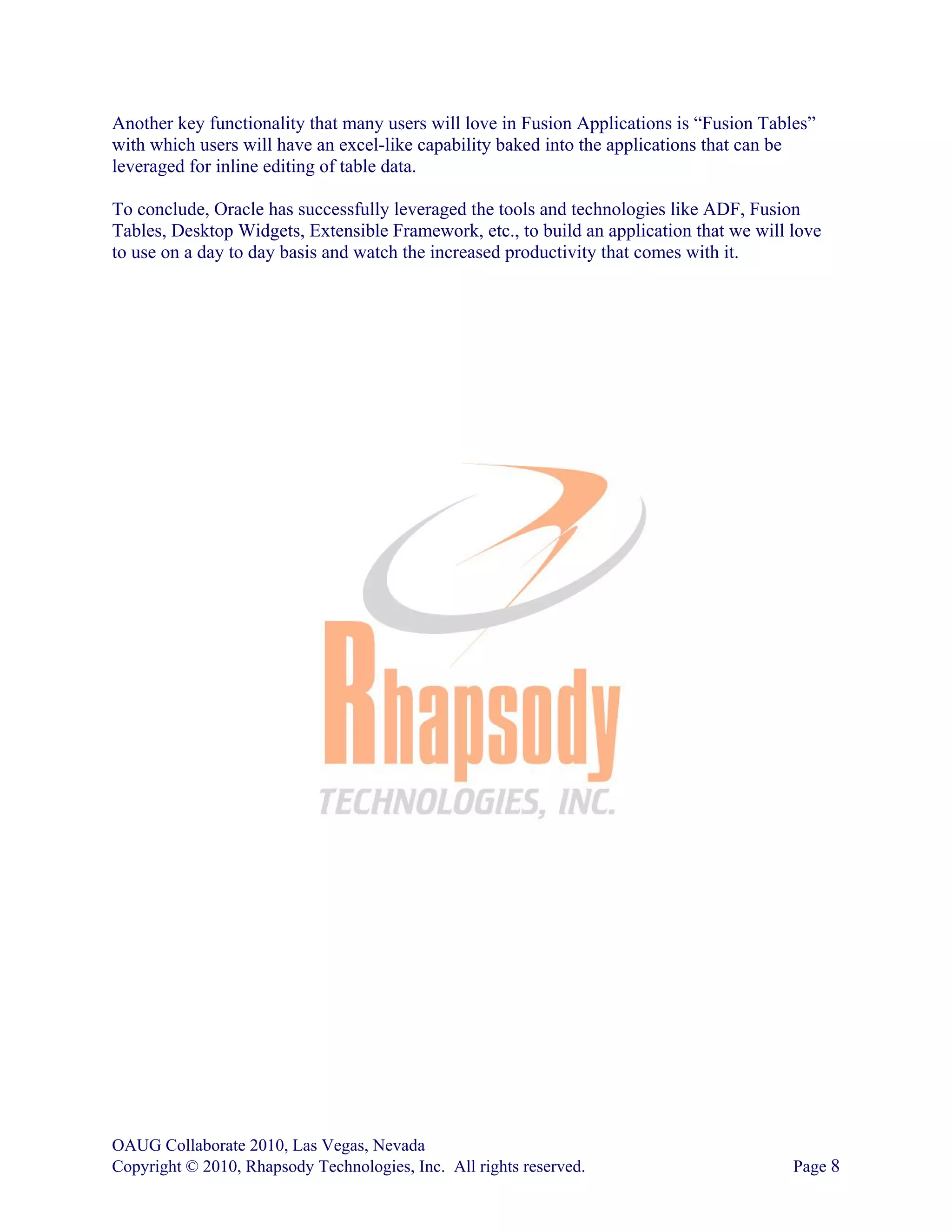 Another key functionality that many users will love in Fusion Applications is “Fusion Tables”
with which users will have an excel-like capability baked into the applications that can be
leveraged for inline editing of table data.

To conclude, Oracle has successfully leveraged the tools and technologies like ADF, Fusion
Tables, Desktop Widgets, Extensible Framework, etc., to build an application that we will love
to use on a day to day basis and watch the increased productivity that comes with it.




OAUG Collaborate 2010, Las Vegas, Nevada
Copyright © 2010, Rhapsody Technologies, Inc. All rights reserved.                        Page 8
 