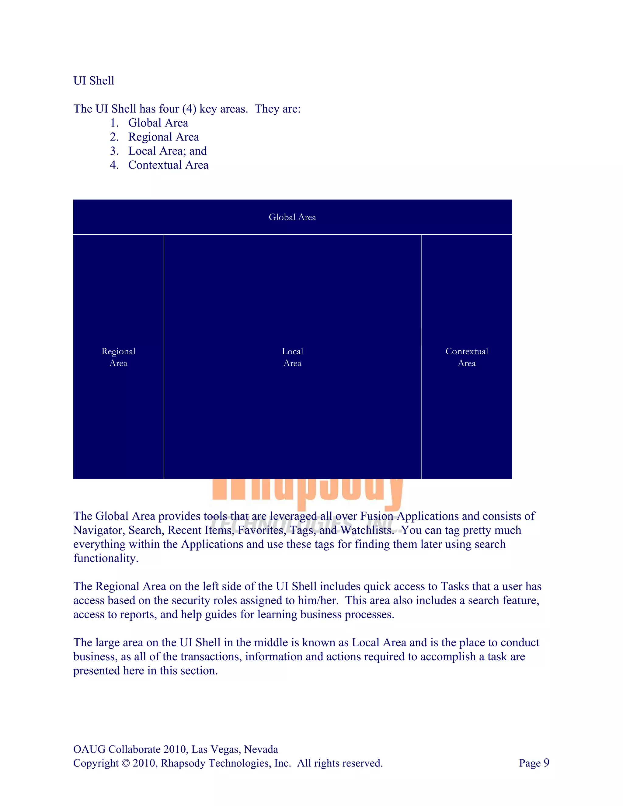 UI Shell

The UI Shell has four (4) key areas. They are:
       1. Global Area
       2. Regional Area
       3. Local Area; and
       4. Contextual Area



                                         Global Area




      Regional                              Local                            Contextual
       Area                                 Area                               Area




The Global Area provides tools that are leveraged all over Fusion Applications and consists of
Navigator, Search, Recent Items, Favorites, Tags, and Watchlists. You can tag pretty much
everything within the Applications and use these tags for finding them later using search
functionality.

The Regional Area on the left side of the UI Shell includes quick access to Tasks that a user has
access based on the security roles assigned to him/her. This area also includes a search feature,
access to reports, and help guides for learning business processes.

The large area on the UI Shell in the middle is known as Local Area and is the place to conduct
business, as all of the transactions, information and actions required to accomplish a task are
presented here in this section.




OAUG Collaborate 2010, Las Vegas, Nevada
Copyright © 2010, Rhapsody Technologies, Inc. All rights reserved.                          Page 9
 