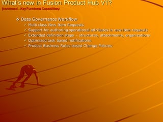 What’s new in Fusion Product Hub V1? (continued…Key Functional Capabilities) 
Data Governance Workflow 
Multi class New Item Requests 
Support for authoring operational attributes in new item requests 
Extended definition steps – structures, attachments, organizations 
Optimized task based notifications 
Product Business Rules based Change Policies  