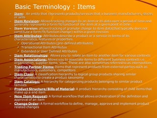 –Item: An entity that represents products/services that a business manufacturers, stocks or sells 
–Item Revision: Allows tracking changes to an item or its data over a period of time and generally represents a form/fit/function of the item at a given point in time. 
–Item Version: allows tracking of granular change to item data(that typically does not constitute a form/fit/function change) within a given revision 
–Item Attributes: Attributes describe a product or a service in terms of its characteristics, features or properties. Operational Attributes (pre-defined attributes) Transactional Item Attributes Extended or User Defined Attributes 
–Item Relationships: Allows you to relate an item to another item for various contexts 
–Item Associations: Allows you to associate items to different business contexts i.e. organization, supplier items, sites. These are also sometimes referred to as intersections 
–Trading Partner Items: Items that represent products from external parties such as manufacturers, customers, competitors 
–Item Class: A classification hierarchy to logical group products sharing similar characteristics to create a product taxonomy 
–Item Catalogs: A hierarchy for categorizing products belonging to similar product families 
–Product Structure/Bills of Material: A product hierarchy consisting of child items that make up a end item 
–New Item Request: A formal workflow that allows orchestration of the definition and approval of an item 
–Change Order: A formal workflow to define, manage, approve and implement product related changes 
Basic Terminology : Items  