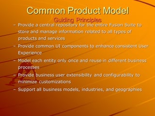 Common Product Model Guiding Principles 
–Provide a central repository for the entire Fusion Suite to store and manage information related to all types of products and services 
–Provide common UI components to enhance consistent User Experience 
–Model each entity only once and reuse in different business processes 
–Provide business user extensibility and configurability to minimize customizations 
–Support all business models, industries, and geographies  