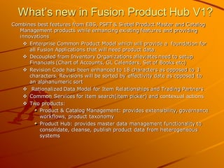 What’s new in Fusion Product Hub V1? 
Combines best features from EBS, PSFT & Siebel Product Master and Catalog Management products while enhancing existing features and providing innovations 
Enterprise Common Product Model which will provide a foundation for all Fusion Applications that will need product data. 
Decoupled from Inventory Organizations alleviates need to setup Financials (Chart of Accounts, GL Calendars, Set of Books etc) 
Revision Code has been enhanced to 18 characters as opposed to 3 characters. Revisions will be sorted by effectivity date as opposed to an alphanumeric sort 
 Rationalized Data Model for Item Relationships and Trading Partners 
Common Services for item search(item picker) and contexual actions 
Two products: Product & Catalog Management: provides extensibility, governance workflows, product taxonomy Product Hub: provides master data management functionality to consolidate, cleanse, publish product data from heterogeneous systems  