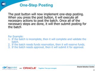 Oracle Solution Centre
and Together. Free your energies
21
One-Step Posting
The post button will now implement one-step posting.
When you press the post button, it will execute all
necessary actions to post the batch. Once all of the
necessary steps are done, it will then submit posting for
the batch
For Example:
1. If the batch is incomplete, then it will complete and validate the
batch.
2. If the batch needs funds reservation, then it will reserve funds.
3. If the batch needs approval, then it will submit it for approval.
 