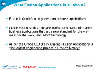 Oracle Solution Centre
and Together. Free your energies
3
What Fusion Applications is all about?
 Fusion is Oracle’s next generation business applications.
 Oracle Fusion Applications are 100% open-standards-based
business applications that set a new standard for the way
we innovate, work, and adopt technology.
 As per the Oracle CEO (Larry Ellison) - Fusion Applications is
“the largest engineering project in Oracle’s history”.
3
 