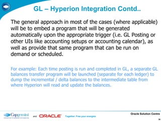 Oracle Solution Centre
and Together. Free your energies
30
The general approach in most of the cases (where applicable)
will be to embed a program that will be generated
automatically upon the appropriate trigger (i.e. GL Posting or
other UIs like accounting setups or accounting calendar), as
well as provide that same program that can be run on
demand or scheduled.
For example: Each time posting is run and completed in GL, a separate GL
balances transfer program will be launched (separate for each ledger) to
dump the incremental / delta balances to the intermediate table from
where Hyperion will read and update the balances.
GL – Hyperion Integration Contd..
 