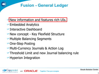 Oracle Solution Centre
and Together. Free your energies
5
Fusion - General Ledger
New information and features rich UIs.
Embedded Analytics
Interactive Dashboard
New concept - Key Flexfield Structure
Multiple Balancing Segments
One-Step Posting
Multi-Currency Journals & Action Log
Threshold Limit and new Journal balancing rule
Hyperion Integration
 