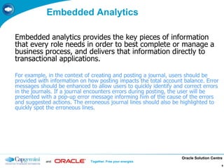 Oracle Solution Centre
and Together. Free your energies
9
Embedded Analytics
Embedded analytics provides the key pieces of information
that every role needs in order to best complete or manage a
business process, and delivers that information directly to
transactional applications.
For example, in the context of creating and posting a journal, users should be
provided with information on how posting impacts the total account balance. Error
messages should be enhanced to allow users to quickly identify and correct errors
in the journals. If a journal encounters errors during posting, the user will be
presented with a pop-up error message informing him of the cause of the errors
and suggested actions. The erroneous journal lines should also be highlighted to
quickly spot the erroneous lines.
 