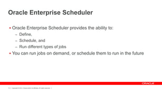 Oracle Enterprise Scheduler

  Oracle Enterprise Scheduler provides the ability to:
           – Define,
           – Schedule, and
           – Run different types of jobs
  You can run jobs on demand, or schedule them to run in the future




13   Copyright © 2012, Oracle and/or its affiliates. All rights reserved.
 