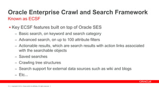 Oracle Enterprise Crawl and Search Framework
Known as ECSF
  Key ECSF features built on top of Oracle SES
           – Basic search, on keyword and search category
           – Advanced search, on up to 100 attribute filters
           – Actionable results, which are search results with action links associated
                  with the searchable objects
           – Saved searches
           – Crawling tree structures
           – Search support for external data sources such as wiki and blogs
           – Etc...


14   Copyright © 2012, Oracle and/or its affiliates. All rights reserved.
 