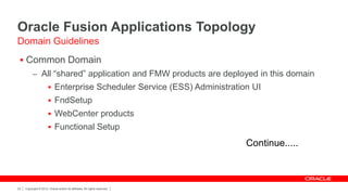 Oracle Fusion Applications Topology
Domain Guidelines
  Common Domain
           – All “shared” application and FMW products are deployed in this domain
                        Enterprise Scheduler Service (ESS) Administration UI
                        FndSetup
                        WebCenter products
                        Functional Setup

                                                                            Continue.....



22   Copyright © 2012, Oracle and/or its affiliates. All rights reserved.
 