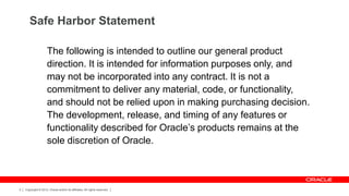 Safe Harbor Statement

                     The following is intended to outline our general product
                     direction. It is intended for information purposes only, and
                     may not be incorporated into any contract. It is not a
                     commitment to deliver any material, code, or functionality,
                     and should not be relied upon in making purchasing decision.
                     The development, release, and timing of any features or
                     functionality described for Oracle’s products remains at the
                     sole discretion of Oracle.



3   Copyright © 2012, Oracle and/or its affiliates. All rights reserved.
 