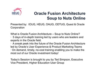Oracle Fusion ArchitectureSoup to Nuts Online Presented by:  IOUG, HEUG, OAUG, ODTUG, Quest & Oracle Corporation What is Oracle Fusion Architecture – Soup to Nuts Online? ·  5 days of in-depth training led by users who are leaders and experts in the Oracle field. ·  A sneak peek into the future of the Oracle Fusion Architecture led by Oracle’s User Experience & Product Marketing Teams · On demand, timely, no-cost training enabling you to make the most out of our Oracle investment today! Today’s Session is brought to you by Ted Simpson, Executive Vice President, Higher Education User Group 