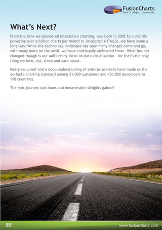 85 www.fusioncharts.com
What’s Next?
From the time we pioneered interactive charting, way back in 2002 to currently
powering over a billion charts per month in JavaScript (HTML5), we have come a
long way. While the technology landscape has seen many changes come and go,
with many more on the anvil, we have continually embraced those. What has not
changed though is our unflinching focus on data visualization - for that’s the only
thing we love, eat, sleep and care about.
Pedigree, proof and a deep understanding of enterprise needs have made us the
de-facto charting standard among 21,000 customers and 450,000 developers in
118 countries.
The epic journey continues and innumerable delights galore!
 