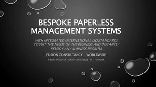 BESPOKE PAPERLESS
MANAGEMENT SYSTEMS
WITH INTEGRATED INTERNATIONAL ISO STANDARDS
TO SUIT THE NEEDS OF THE BUSINESS AND INSTANTLY
REMEDY ANY BUSINESS PROBLEM
FUSION CONSULTANCY – WORLDWIDE
A BRIEF PRESENTATION BY CRAIG WILLETTS – FOUNDER
 