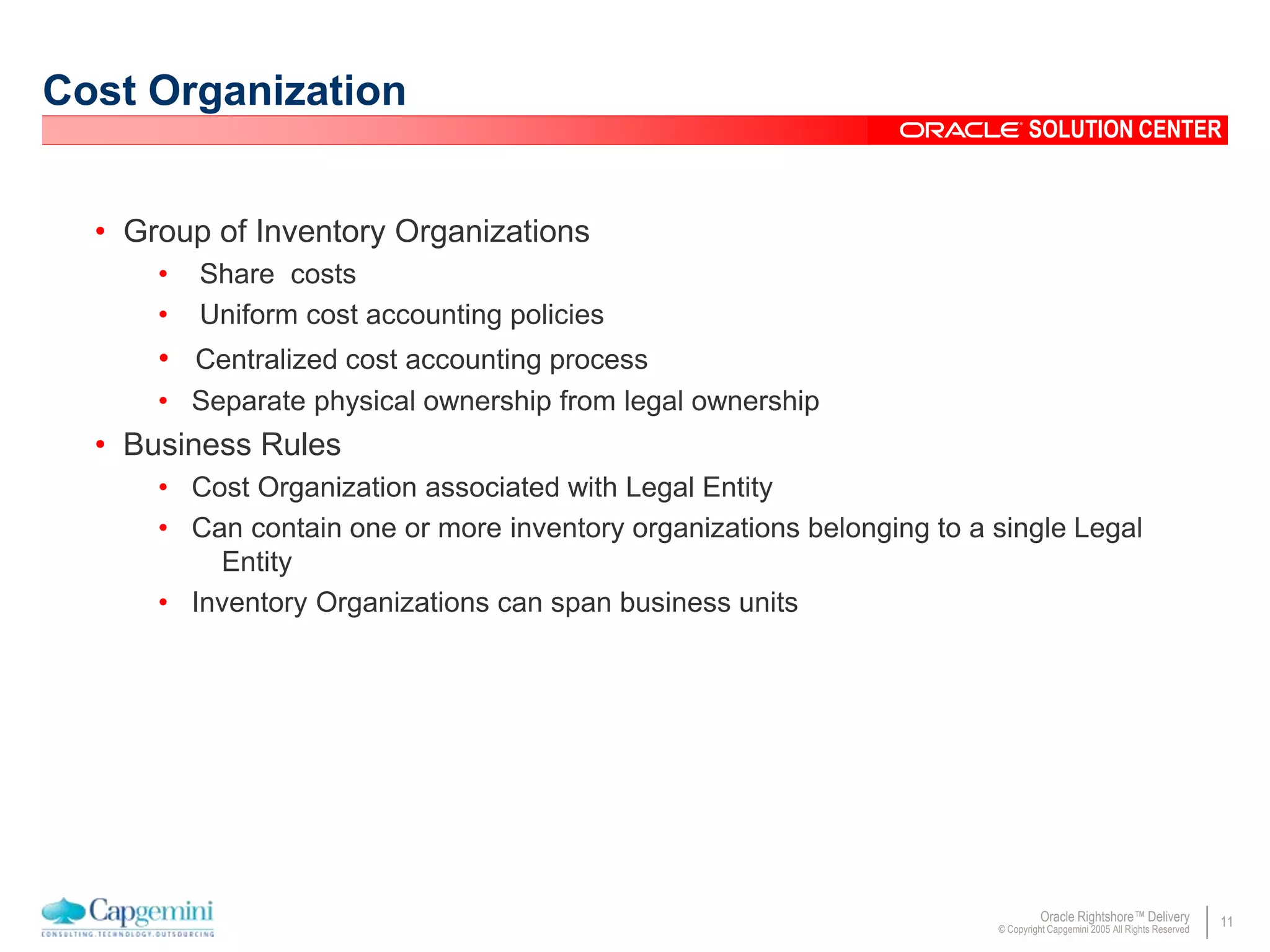 11Oracle Rightshore™ Delivery
© Copyright Capgemini 2005 All Rights Reserved
SOLUTION CENTER
Cost Organization
• Group of Inventory Organizations
• Share costs
• Uniform cost accounting policies
• Centralized cost accounting process
• Separate physical ownership from legal ownership
• Business Rules
• Cost Organization associated with Legal Entity
• Can contain one or more inventory organizations belonging to a single Legal
Entity
• Inventory Organizations can span business units
 