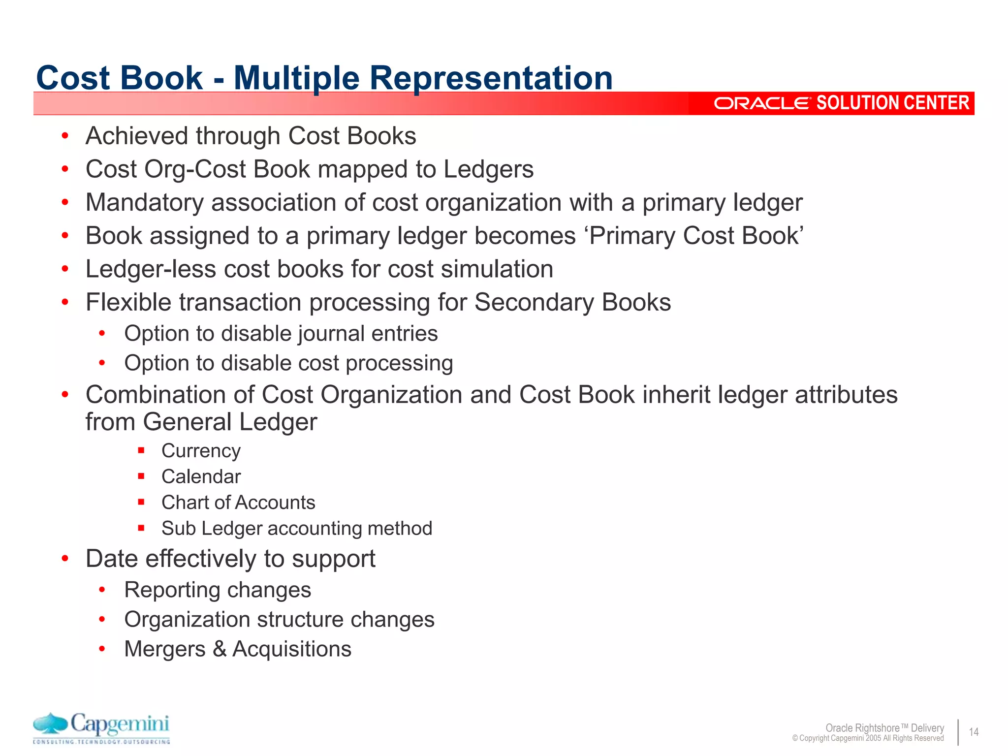 14Oracle Rightshore™ Delivery
© Copyright Capgemini 2005 All Rights Reserved
SOLUTION CENTER
Cost Book - Multiple Representation
• Achieved through Cost Books
• Cost Org-Cost Book mapped to Ledgers
• Mandatory association of cost organization with a primary ledger
• Book assigned to a primary ledger becomes ‘Primary Cost Book’
• Ledger-less cost books for cost simulation
• Flexible transaction processing for Secondary Books
• Option to disable journal entries
• Option to disable cost processing
• Combination of Cost Organization and Cost Book inherit ledger attributes
from General Ledger
 Currency
 Calendar
 Chart of Accounts
 Sub Ledger accounting method
• Date effectively to support
• Reporting changes
• Organization structure changes
• Mergers & Acquisitions
 