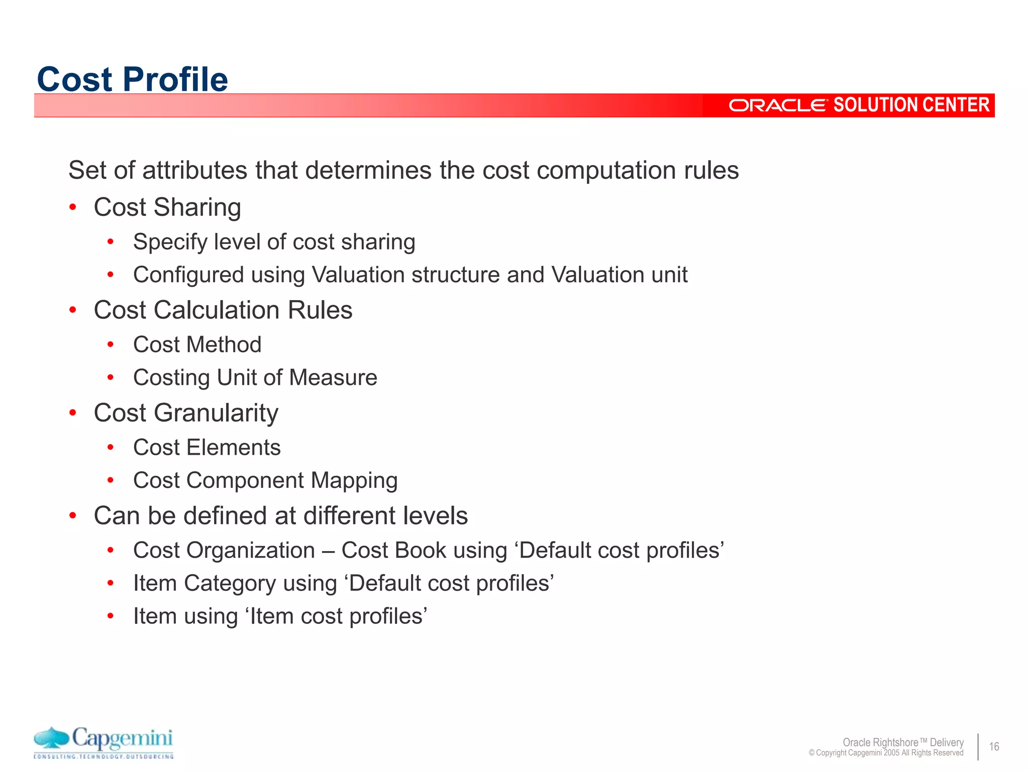 16Oracle Rightshore™ Delivery
© Copyright Capgemini 2005 All Rights Reserved
SOLUTION CENTER
Cost Profile
Set of attributes that determines the cost computation rules
• Cost Sharing
• Specify level of cost sharing
• Configured using Valuation structure and Valuation unit
• Cost Calculation Rules
• Cost Method
• Costing Unit of Measure
• Cost Granularity
• Cost Elements
• Cost Component Mapping
• Can be defined at different levels
• Cost Organization – Cost Book using ‘Default cost profiles’
• Item Category using ‘Default cost profiles’
• Item using ‘Item cost profiles’
 