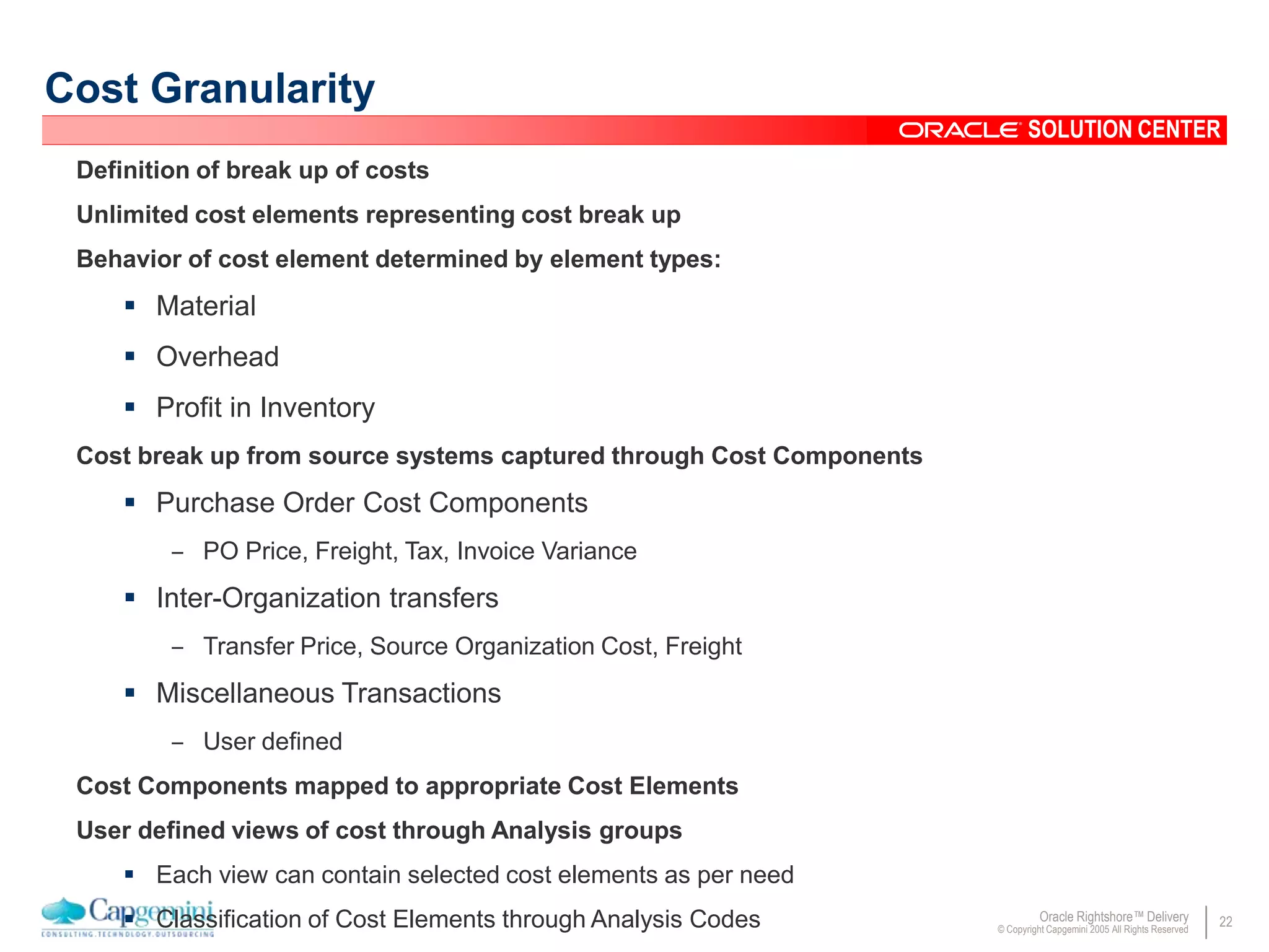 22Oracle Rightshore™ Delivery
© Copyright Capgemini 2005 All Rights Reserved
SOLUTION CENTER
Cost Granularity
Definition of break up of costs
Unlimited cost elements representing cost break up
Behavior of cost element determined by element types:
 Material
 Overhead
 Profit in Inventory
Cost break up from source systems captured through Cost Components
 Purchase Order Cost Components
– PO Price, Freight, Tax, Invoice Variance
 Inter-Organization transfers
– Transfer Price, Source Organization Cost, Freight
 Miscellaneous Transactions
– User defined
Cost Components mapped to appropriate Cost Elements
User defined views of cost through Analysis groups
 Each view can contain selected cost elements as per need
 Classification of Cost Elements through Analysis Codes
 