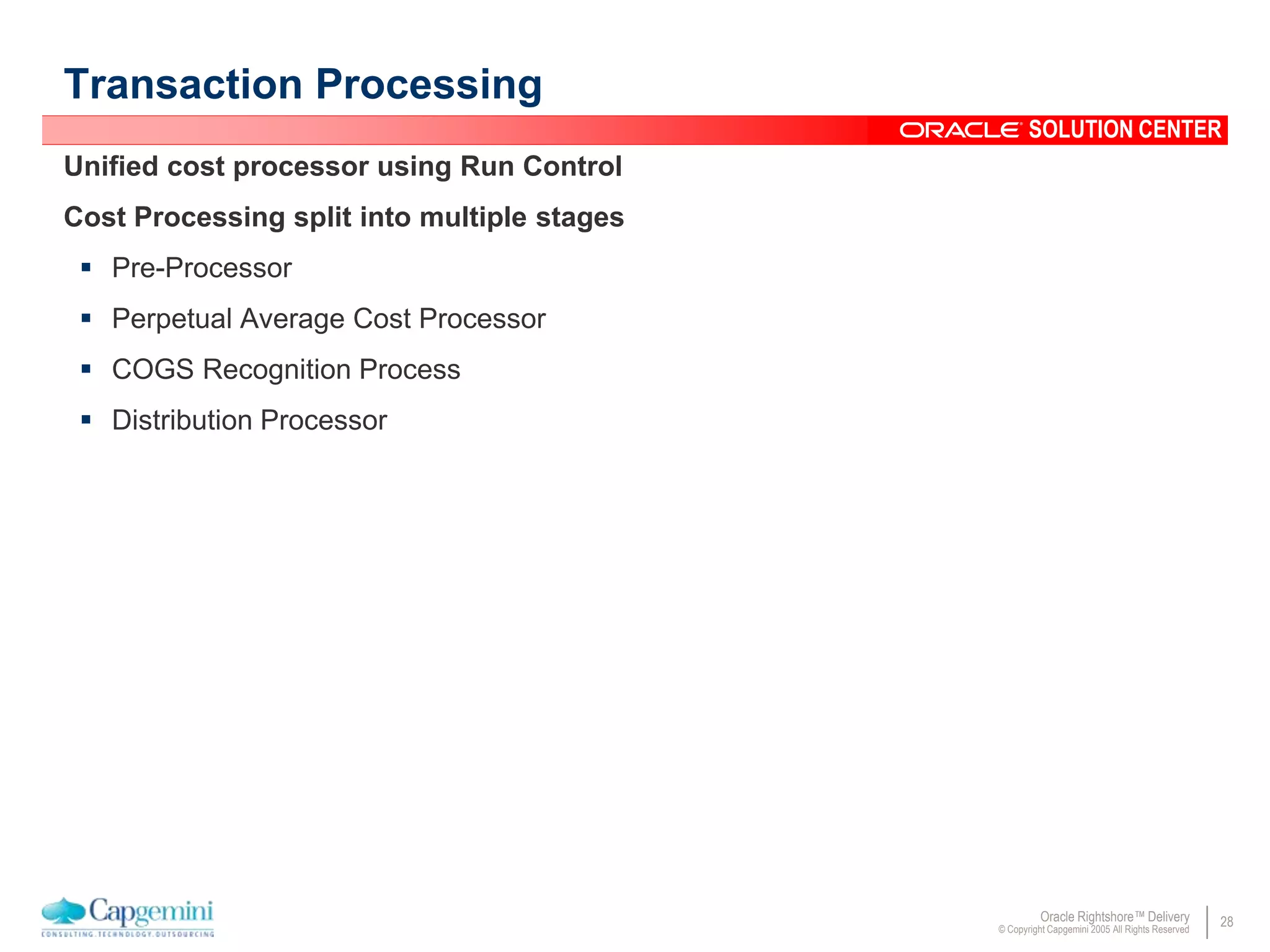 28Oracle Rightshore™ Delivery
© Copyright Capgemini 2005 All Rights Reserved
SOLUTION CENTER
Transaction Processing
Unified cost processor using Run Control
Cost Processing split into multiple stages
 Pre-Processor
 Perpetual Average Cost Processor
 COGS Recognition Process
 Distribution Processor
 