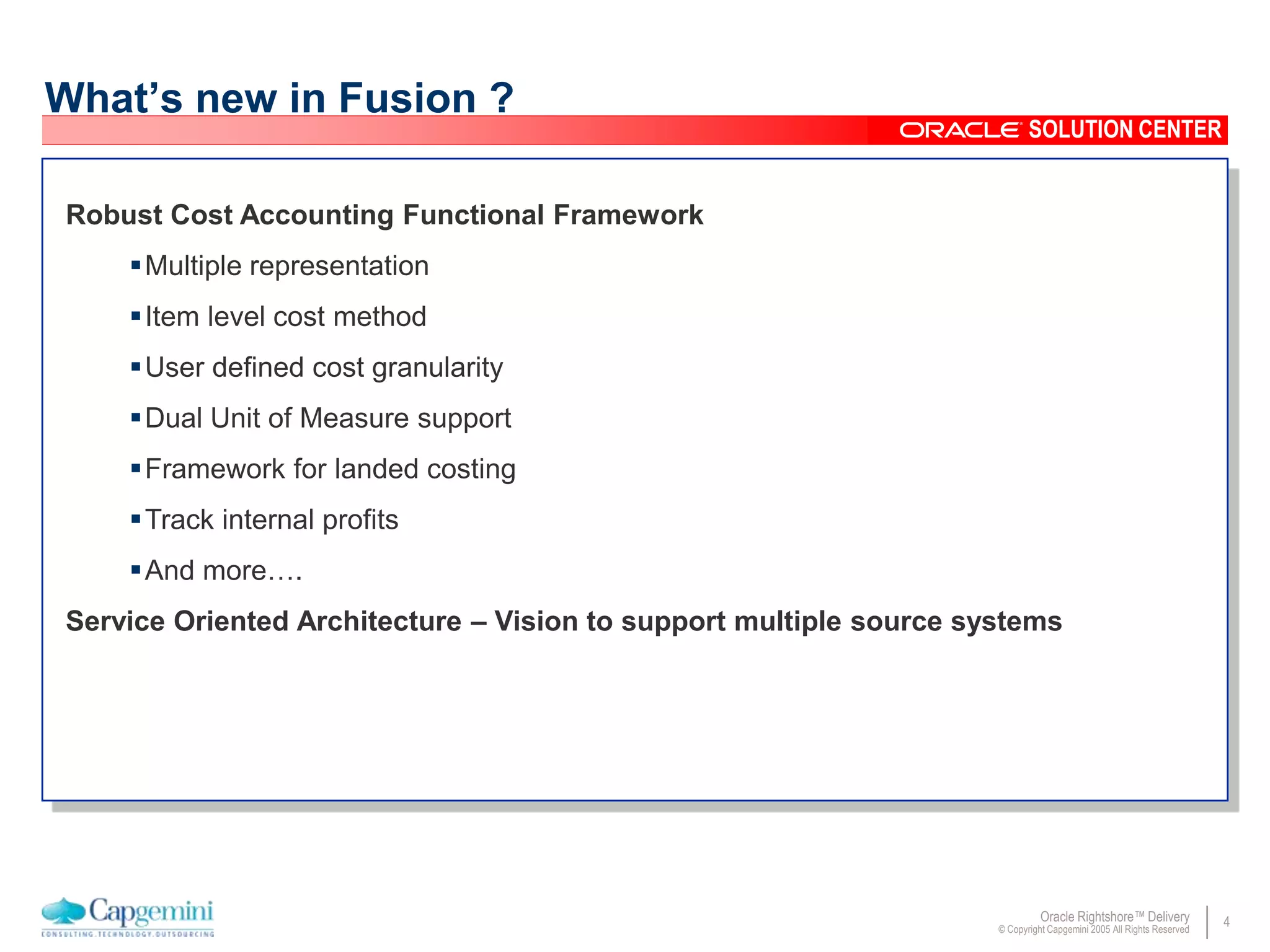 4Oracle Rightshore™ Delivery
© Copyright Capgemini 2005 All Rights Reserved
SOLUTION CENTER
What’s new in Fusion ?
Robust Cost Accounting Functional Framework
Multiple representation
Item level cost method
User defined cost granularity
Dual Unit of Measure support
Framework for landed costing
Track internal profits
And more….
Service Oriented Architecture – Vision to support multiple source systems
 