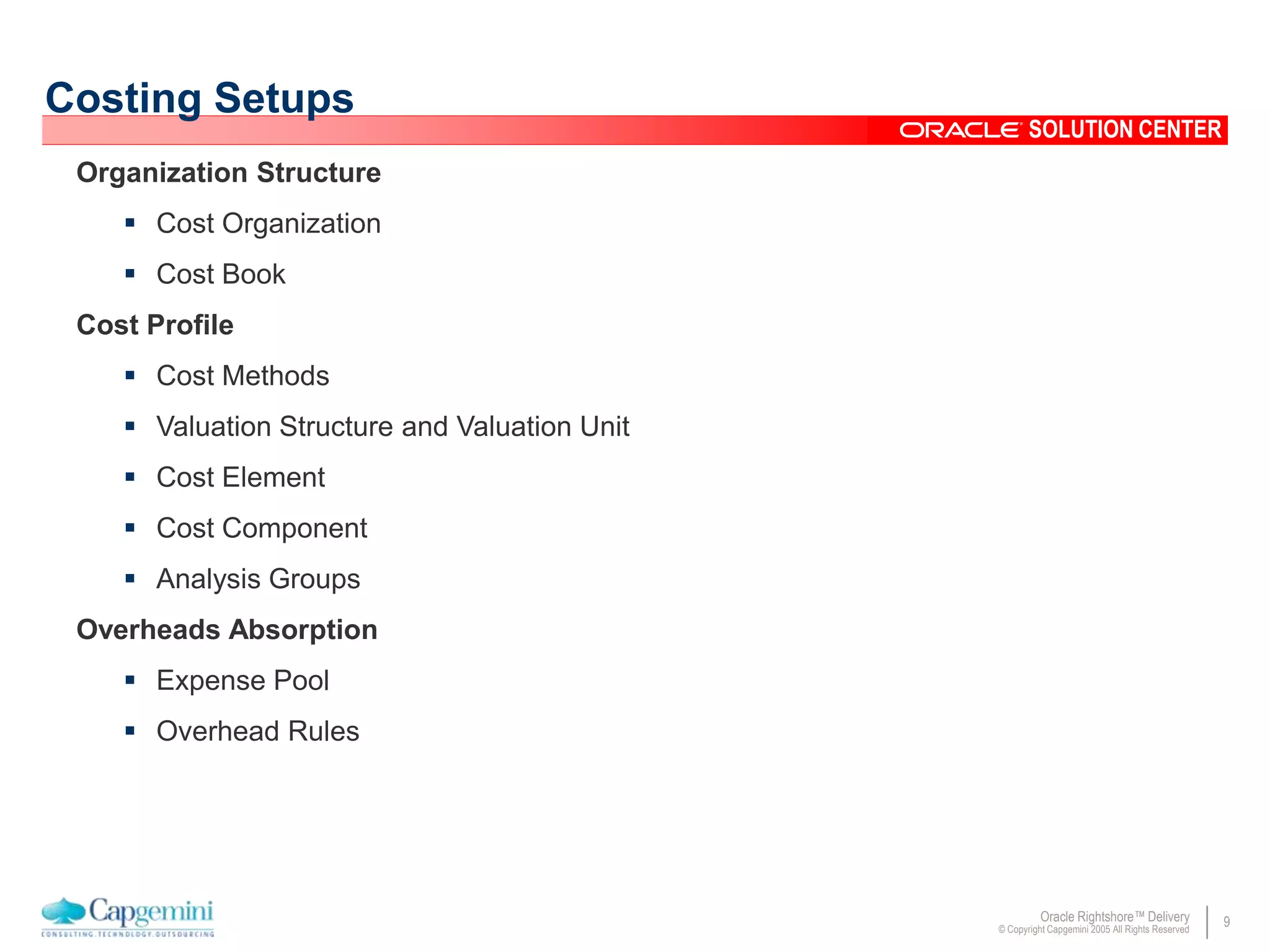 9Oracle Rightshore™ Delivery
© Copyright Capgemini 2005 All Rights Reserved
SOLUTION CENTER
Costing Setups
Organization Structure
 Cost Organization
 Cost Book
Cost Profile
 Cost Methods
 Valuation Structure and Valuation Unit
 Cost Element
 Cost Component
 Analysis Groups
Overheads Absorption
 Expense Pool
 Overhead Rules
 